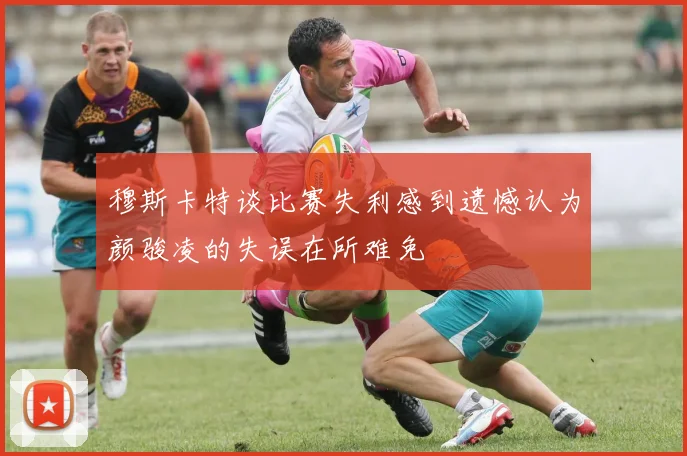 穆斯卡特谈比赛失利感到遗憾认为颜骏凌的失误在所难免