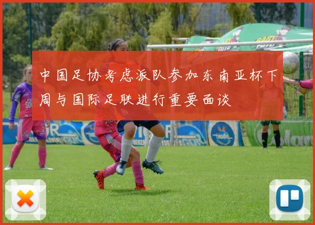 中国足协考虑派队参加东南亚杯下周与国际足联进行重要面谈