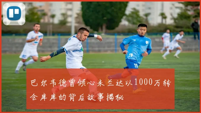 巴尔韦德曾倾心米兰达以1000万转会库库的背后故事揭秘