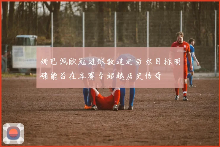姆巴佩欧冠进球数追赶劳尔目标明确能否在本赛季超越历史传奇