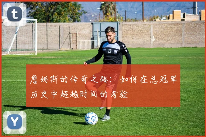 詹姆斯的传奇之路：如何在总冠军历史中超越时间的考验