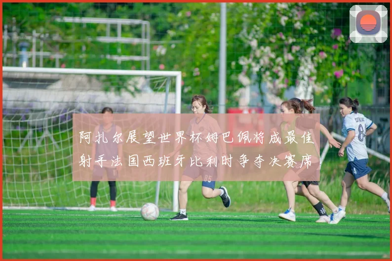阿扎尔展望世界杯姆巴佩将成最佳射手法国西班牙比利时争夺决赛席位