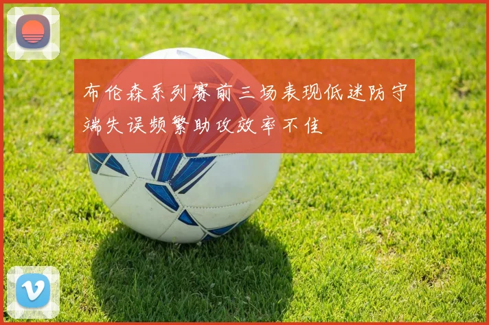 布伦森系列赛前三场表现低迷防守端失误频繁助攻效率不佳