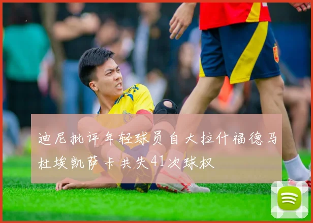 迪尼批评年轻球员自大拉什福德马杜埃凯萨卡共失41次球权