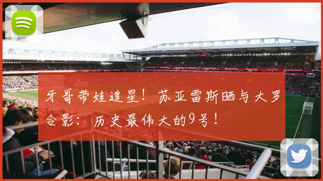 牙哥带娃追星！苏亚雷斯晒与大罗合影：历史最伟大的9号！