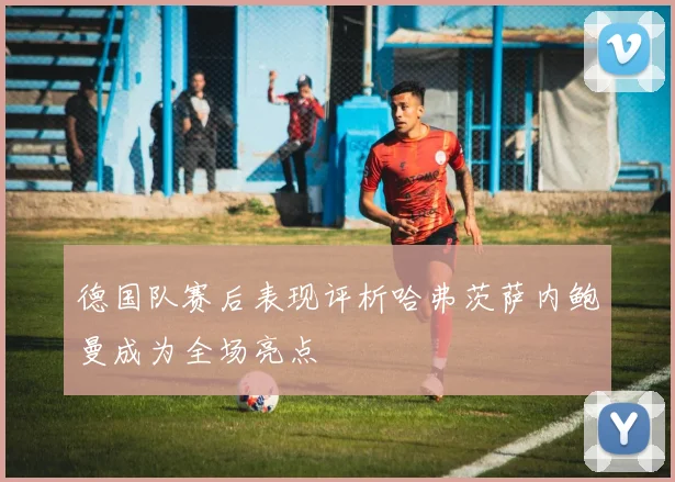 德国队赛后表现评析哈弗茨萨内鲍曼成为全场亮点