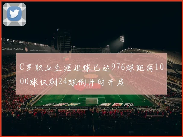 C罗职业生涯进球已达976球距离1000球仅剩24球倒计时开启