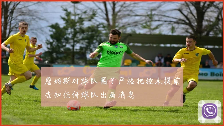 詹姆斯对球队圈子严格把控未提前告知任何球队出局消息