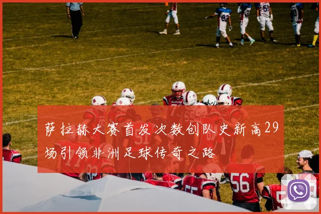 萨拉赫大赛首发次数创队史新高29场引领非洲足球传奇之路