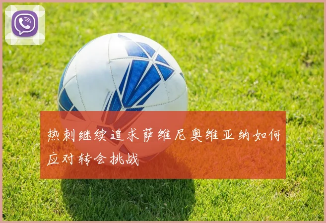 热刺继续追求萨维尼奥维亚纳如何应对转会挑战