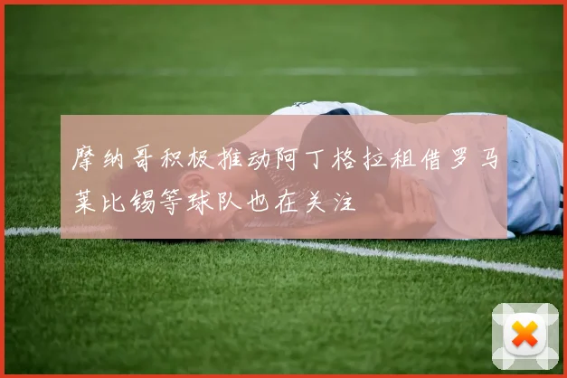 摩纳哥积极推动阿丁格拉租借罗马莱比锡等球队也在关注