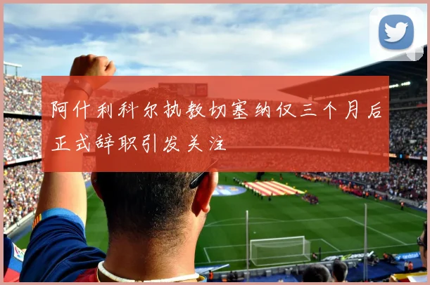 阿什利科尔执教切塞纳仅三个月后正式辞职引发关注