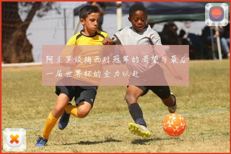 阿圭罗谈梅西对冠军的渴望与最后一届世界杯的全力以赴