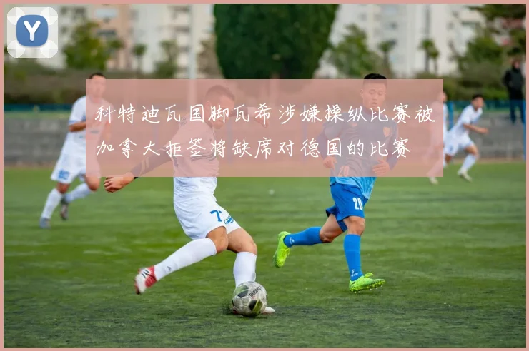 科特迪瓦国脚瓦希涉嫌操纵比赛被加拿大拒签将缺席对德国的比赛