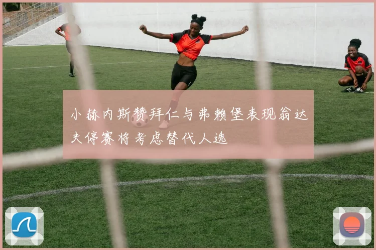 小赫内斯赞拜仁与弗赖堡表现翁达夫停赛将考虑替代人选