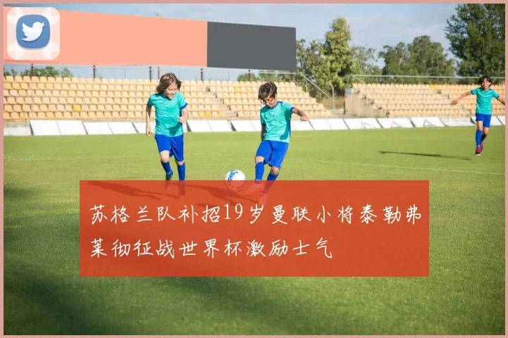 苏格兰队补招19岁曼联小将泰勒弗莱彻征战世界杯激励士气