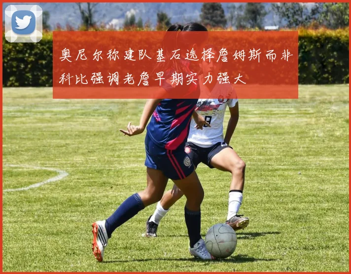 奥尼尔称建队基石选择詹姆斯而非科比强调老詹早期实力强大