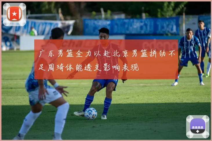 广东男篮全力以赴北京男篮拼劲不足周琦体能透支影响表现
