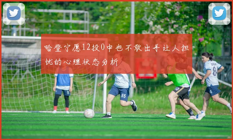 哈登宁愿12投0中也不敢出手让人担忧的心理状态分析