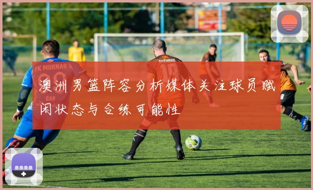 澳洲男篮阵容分析媒体关注球员赋闲状态与合练可能性
