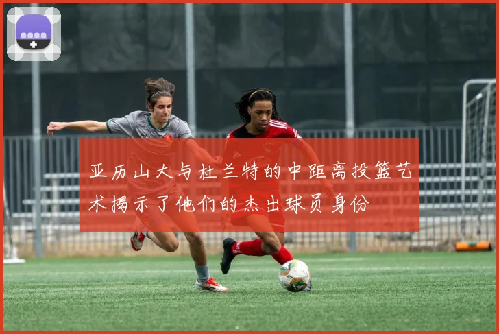 亚历山大与杜兰特的中距离投篮艺术揭示了他们的杰出球员身份