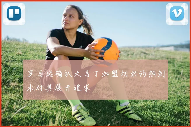 罗马诺确认大马丁加盟切尔西热刺未对其展开追求