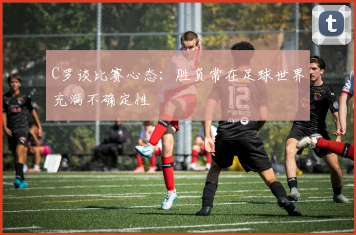 C罗谈比赛心态：胜负常在足球世界充满不确定性