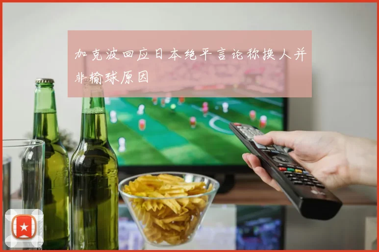 加克波回应日本绝平言论称换人并非输球原因