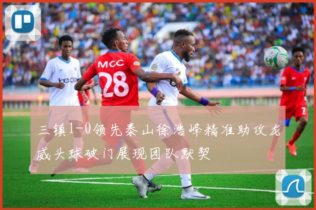 三镇1-0领先泰山徐浩峰精准助攻龙威头球破门展现团队默契