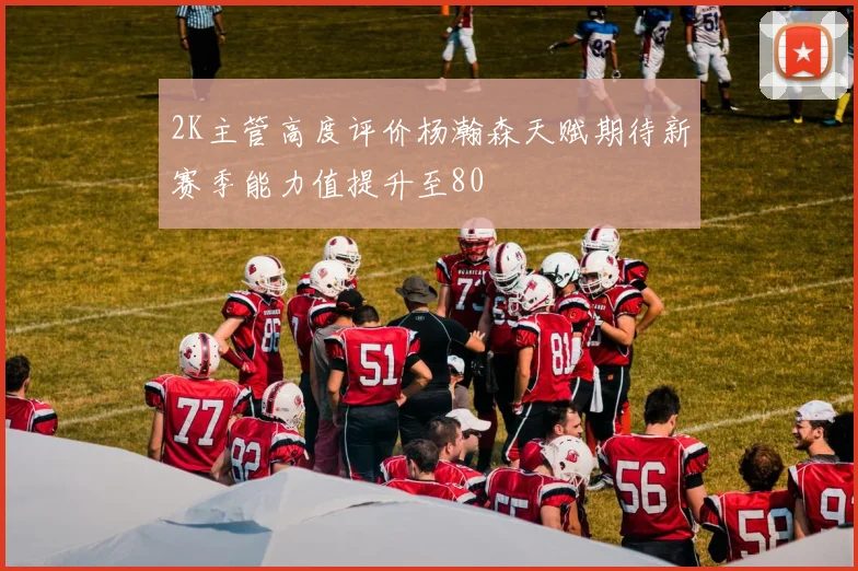 2K主管高度评价杨瀚森天赋期待新赛季能力值提升至80