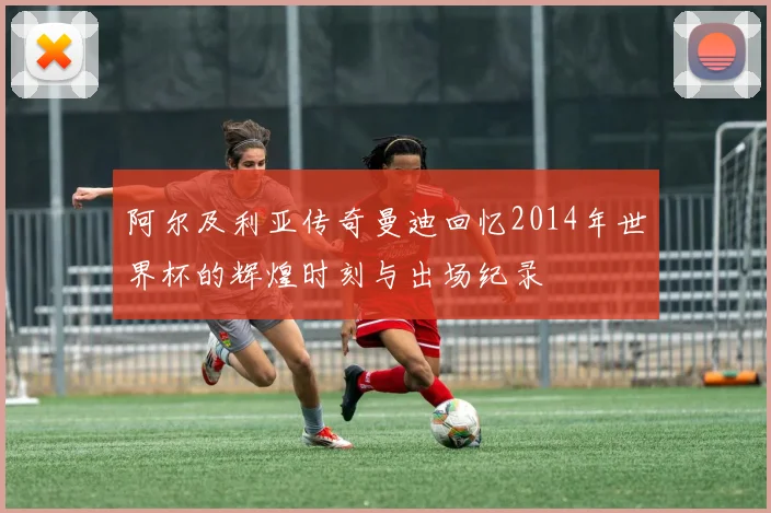 阿尔及利亚传奇曼迪回忆2014年世界杯的辉煌时刻与出场纪录