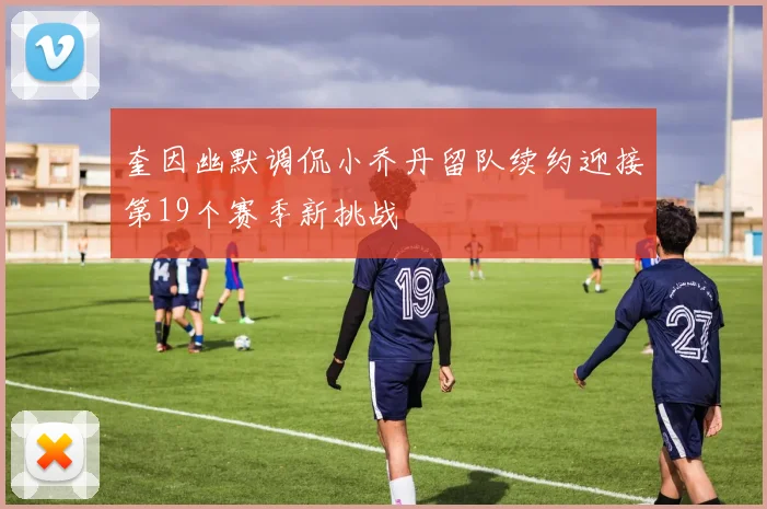 奎因幽默调侃小乔丹留队续约迎接第19个赛季新挑战