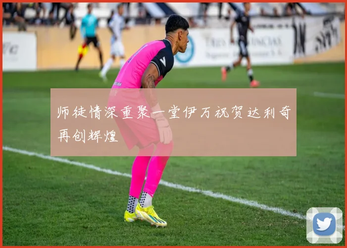 师徒情深重聚一堂伊万祝贺达利奇再创辉煌