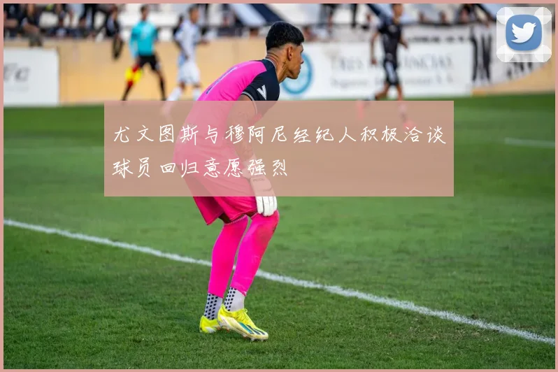 尤文图斯与穆阿尼经纪人积极洽谈球员回归意愿强烈