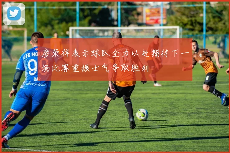 廖荣祥表示球队全力以赴期待下一场比赛重振士气争取胜利